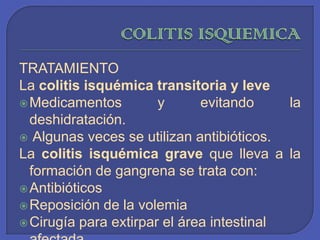 COLITIS ISQUEMICATRATAMIENTOLa colitis isquémica transitoria y leveMedicamentos y evitando la deshidratación. Algunas veces se utilizan antibióticos.La colitis isquémica grave que lleva a la formación de gangrena se trata con:Antibióticos Reposición de la volemia Cirugía para extirpar el área intestinal afectada 