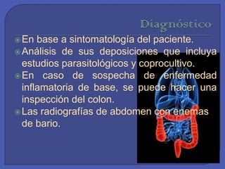 DiagnósticoEn base a sintomatología del paciente.Análisis de sus deposiciones que incluya estudios parasitológicos y coprocultivo. En caso de sospecha de enfermedad inflamatoria de base, se puede hacer una inspección del colon. Las radiografías de abdomen con enemas de bario. 