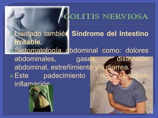 COLITISNERVIOSALlamado también Síndrome del Intestino Irritable. Sintomatología abdominal como: dolores abdominales, gases, distensión abdominal, estreñimiento y/o diarrea. Este padecimiento no produce inflamación. 