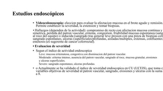 Estudios endoscópicos
• Videocolonoscopia: eleccion para evaluar la afectacion mucosa en el brote agudo y remisión.
Permite establecer la severidad, la extension y tomar biopsias.
• Hallazgos (dependen de la actividad): compromiso de recto con afectacion mucosa continua y
simetrica, perdida del patron vascular, eritema, congestion, friabilidad mucosa espontanea (sangr
al roce del equipo) o inducida (sangrado tras generar leve presion con una pinza de biopsias cerr
sangrado espontaneo, ulceras (superficiales/profundas, aisladas/multiples, extensas, confluentes)
estenosis (es sugerente de cancer colorrectal).
• Evaluacion de severidad
• Segun el indice de actividad endoscopica
Leve: mucosa eritematosa, congestiva con disminucion del patron vascular.
Moderado: eritema intenso, ausencia del patron vascular, sangrado al roce, mucosa granular, erosiones
y ulceras superficiales.
Severo: sangrado espontaneo, ulceras profundas.
• o Actualmente se ha validado el indice de severidad endoscopica en CU (UCEIS), que toma co
variables objetivas de severidad al patron vascular, sangrado, erosiones y ulceras con la suma
a 8.
 