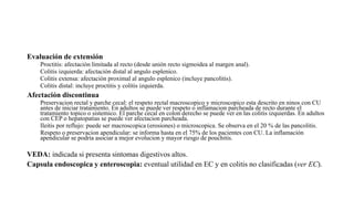 Evaluación de extensión
Proctitis: afectación limitada al recto (desde unión recto sigmoidea al margen anal).
Colitis izquierda: afectación distal al angulo esplenico.
Colitis extensa: afectación proximal al angulo esplenico (incluye pancolitis).
Colitis distal: incluye proctitis y colitis izquierda.
Afectación discontinua
Preservacion rectal y parche cecal: el respeto rectal macroscopico y microscopico esta descrito en ninos con CU
antes de iniciar tratamiento. En adultos se puede ver respeto o inflamacion parcheada de recto durante el
tratamiento topico o sistemico. El parche cecal en colon derecho se puede ver en las colitis izquierdas. En adultos
con CEP o hepatopatias se puede ver afectacion parcheada.
Ileitis por reflujo: puede ser macroscopica (erosiones) o microscopica. Se observa en el 20 % de las pancolitis.
Respeto o preservacion apendicular: se informa hasta en el 75% de los pacientes con CU. La inflamación
apendicular se podria asociar a mejor evolucion y mayor riesgo de pouchitis.
VEDA: indicada si presenta sintomas digestivos altos.
Capsula endoscopica y enteroscopia: eventual utilidad en EC y en colitis no clasificadas (ver EC).
 