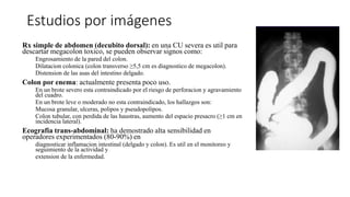 Estudios por imágenes
Rx simple de abdomen (decubito dorsal): en una CU severa es util para
descartar megacolon toxico, se pueden observar signos como:
Engrosamiento de la pared del colon.
Dilatacion colonica (colon transverso ≥5,5 cm es diagnostico de megacolon).
Distension de las asas del intestino delgado.
Colon por enema: actualmente presenta poco uso.
En un brote severo esta contraindicado por el riesgo de perforacion y agravamiento
del cuadro.
En un brote leve o moderado no esta contraindicado, los hallazgos son:
Mucosa granular, ulceras, polipos y pseudopolipos.
Colon tubular, con perdida de las haustras, aumento del espacio presacro (≥1 cm en
incidencia lateral).
Ecografia trans-abdominal: ha demostrado alta sensibilidad en
operadores experimentados (80-90%) en
diagnosticar inflamacion intestinal (delgado y colon). Es util en el monitoreo y
seguimiento de la actividad y
extension de la enfermedad.
 