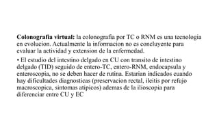 Colonografia virtual: la colonografia por TC o RNM es una tecnologia
en evolucion. Actualmente la informacion no es concluyente para
evaluar la actividad y extension de la enfermedad.
• El estudio del intestino delgado en CU con transito de intestino
delgado (TID) seguido de entero-TC, entero-RNM, endocapsula y
enteroscopia, no se deben hacer de rutina. Estarian indicados cuando
hay dificultades diagnosticas (preservacion rectal, ileitis por refujo
macroscopica, sintomas atipicos) ademas de la ilioscopia para
diferenciar entre CU y EC
 
