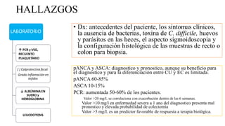 HALLAZGOS
LABORATORIO
↑ PCR y VSG,
RECUENTO
PLAQUETARIO
[ ] Calprotectina fecal:
Grado Inflamación en
tejidos
↓ ALBÚMINA EN
SUERO y
HEMOGLOBINA
LEUCOCITOSIS
• Dx: antecedentes del paciente, los síntomas clínicos,
la ausencia de bacterias, toxina de C. difficile, huevos
y parásitos en las heces, el aspecto sigmoidoscopia y
la configuración histológica de las muestras de recto o
colon para biopsia.
pANCA y ASCA: diagnostico y pronostico, aunque su beneficio para
el diagnostico y para la diferenciación entre CU y EC es limitada.
pANCA 60-85%
ASCA 10-15%
PCR: aumentada 50-60% de los pacientes.
Valor >20 mg/L se correlaciona con exacerbación dentro de las 6 semanas.
Valor >10 mg/l en enfermedad severa a 1 ano del diagnostico presenta mal
pronostico y elevada probabilidad de colectomia
Valor >5 mg/L es un predictor favorable de respuesta a terapia biológica.
 