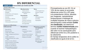 Principalmente es con EC. En el
10% de los casos no se puede
diferenciar entre CU y EC pese
a la presentacion clinica, estudios
por imagenes, caracteristicas
endoscopicas e histologia de
multiples biopsias de marco colonico
denominando a esta entidad Colitis
no clasificada y se reserva el
termino Colitis Indeterminada para
cuando el examen histopatologico
del colon no es concluyente para
diferenciar entre CU y EC posterior a
la colectomia.
El manejo terapeutico de la colitis no
clasificada es igual al de la CU.
DX DIFERENCIAL
 