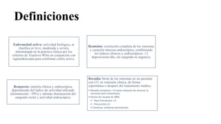 Definiciones
Enfermedad activa: actividad biológica, se
clasifica en leve, moderada y severa,
determinada en la práctica clínica por los
criterios de Truelove-Witts en conjunción con
sigmoidoscopía para confirmar colitis activa.
Remisión: resolución completa de los síntomas
y curación mucosa endoscópica, combinando
los índices clínicos y endoscópicos. ≤3
deposiciones/día, sin sangrado ni urgencia.
Respuesta: mejoría clínica y endoscópica,
dependiendo del índice de actividad utilizado
(disminución >30%) y además disminución del
sangrado rectal y actividad endoscópica.
Recaída: brote de los síntomas en un paciente
con CU en remisión clínica, de forma
espontánea o después del tratamiento médico.
• Recaída temprana: <3 meses después de alcanzar la
remisión post tratamiento.
• Patrón de recaída AL AÑO
• - Poco frecuentes: ≤1.
• - Frecuentes ≥2-
• Continua: síntomas persistentes
 
