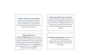 Colitis dependiente de corticoides:
pacientes que no pueden reducir los
corticoides por debajo del equivalente
de prednisolona 10 mg/día dentro de
3 meses de empezar los corticoides,
sin enfermedad activa recurrente o
recaída
Colitis refractaria a
inmunomoduladores: pacientes que
presentan enfermedad activa o recaída
a pesar del tratamiento con tiopurinas
en dosis adecuada durante al menos 3
meses (azatioprina 2-2,5 mg/Kg/día o
6-mercaptopurina 1 -1,5 mg/kg/día en
ausencia de leucopenia).
Colitis refractaria distal: persistencia
de los síntomas a pesar del
tratamiento con corticoides orales y
5ASA oral más tópica durante 4-8
semanas.
Colitis refractaria a corticoides:
pacientes con enfermedad activa a
pesar de prednisolona a dosis plena
(0,75 mg/kg/día o 1 mg/kg/día de
prednisona, o equivalente) durante un
período de 4 semanas.
 