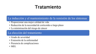 Tratamiento
La inducción y el mantenimiento de la remisión de los síntomas
• Proporcionar una mejor calidad de vida
• Reducción de la necesidad de corticoides a largo plazo
• La minimización del riesgo de cáncer
La elección del tratamiento
• Grado de severidad
• Extensión de la enfermedad
• Presencia de complicaciones
• MEI.
 