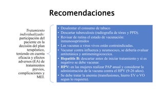 Recomendaciones
Tratamiento
individualizado:
participación del
paciente en la
decisión del plan
terapéutico,
teniendo en cuenta
eficacia y efectos
adversos (EA) de
tratamientos
previos,
complicaciones y
MEI.
• Desalentar el consumo de tabaco
• Descartar tuberculosis (radiografía de tórax y PPD).
• Revisar de rutina el estado de vacunación:
inmunosuprimidos
• Las vacunas a virus vivos están contraindicadas.
• Vacunar contra influenza y neumococo, se debería evaluar
antitetánica y antimeningococcica.
• Hepatitis B: descartar antes de iniciar tratamiento y si es
negativo se debe vacunar.
• HPV: en las mujeres realizar PAP anual y considerar la
administración de la vacuna contra el HPV (9-26 años).
• Se debe tratar la anemia (transfusiones, hierro EV o VO
segun lo requiera).
 