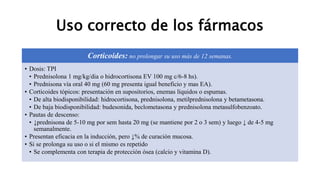 Uso correcto de los fármacos
Corticoides: no prolongar su uso más de 12 semanas.
• Dosis: TPI
• Prednisolona 1 mg/kg/dia o hidrocortisona EV 100 mg c/6-8 hs).
• Prednisona vía oral 40 mg (60 mg presenta igual beneficio y mas EA).
• Corticoides tópicos: presentación en supositorios, enemas líquidos o espumas.
• De alta biodisponibilidad: hidrocortisona, prednisolona, metilprednisolona y betametasona.
• De baja biodisponibilidad: budesonida, beclometasona y prednisolona metasulfobenzoato.
• Pautas de descenso:
• ↓prednisona de 5-10 mg por sem hasta 20 mg (se mantiene por 2 o 3 sem) y luego ↓ de 4-5 mg
semanalmente.
• Presentan eficacia en la inducción, pero ↓% de curación mucosa.
• Si se prolonga su uso o si el mismo es repetido
• Se complementa con terapia de protección ósea (calcio y vitamina D).
 