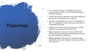 Tiopurinas
• La azatioprina (AZA) y su metabolito activo la 6-
mercaptopurina (6-MP) son los inmunomoduladores
(IM) más utilizados.
• Su inicio de acción es lento por lo que debe esperarse 6
meses antes de considerar su no respuesta.
• Las dosis recomendadas son: AZA 2-2,5 mg/kg/día, 6-
MP 1-1,5 mg/kg/día, siendo las formas comerciales en
comprimidos de 50 mg.
• El objetivo es un descenso de los leucocitos a 4.000-
5000/ml o un aumento del VCM del 10%.
• Deben descartarse infecciones crónicas (HIV, HCV,
HBV, evaluación ginecológica para descartar infección
por HPV) antes de su utilización.
• Efectos adversos: mielosupresión, hepatotoxicidad,
pancreatitis, infecciones. Requieren monitoreo clínico y
con laboratorio.
 