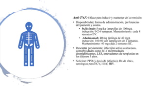 Anti-TNF: Eficaz para inducir y mantener de la remisión
• Disponibilidad, forma de administración, preferencias
del paciente y costos.
• Infliximab: 5 mg/kg (ampollas de 100mg),
inducción: 0-2-6 semanas. Mantenimiento: cada 8
semanas EV.
• Adalimumab: 40 mg (jeringa de 40 mg),
inducción: 160-80 con separación de 2 semanas.
Mantenimiento: 40 mg cada 2 semanas SC.
• Descartar previamente: infección activa o abscesos,
comorbilidades como IC o enfermedades
desmielinizantes, LES, antecedentes de neoplasias en
los últimos 5 años.
• Solicitar: PPD (y dosis de refuerzo), Rx de tórax,
serologías para HCV, HBV, HIV.
 