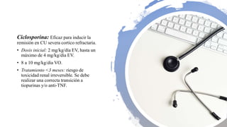 Ciclosporina: Eficaz para inducir la
remisión en CU severa cortico refractaria.
• Dosis inicial: 2 mg/kg/día EV, hasta un
máximo de 4 mg/kg/día EV.
• 8 a 10 mg/kg/día VO.
• Tratamiento <3 meses: riesgo de
toxicidad renal irreversible. Se debe
realizar una correcta transición a
tiopurinas y/o anti-TNF.
 