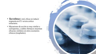 • Tacrolimus: oral, eficaz en inducir
respuesta en CU severa cortico
refractaria.
• Mecanismo de acción es muy similar a
ciclosporina, y ambos fármacos muestran
eficacias similares en otros escenarios
clínicos (trasplantes).
 
