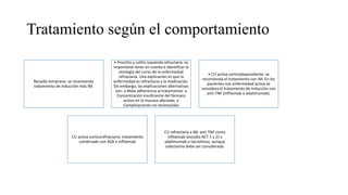 Tratamiento según el comportamiento
Recaída temprana: se recomienda
tratamiento de inducción más IM.
• Proctitis y colitis izquierda refractaria: es
importante tener en cuenta e identificar la
etiología del curso de la enfermedad
refractaria. Una explicación es que la
enfermedad es refractaria a la medicación.
Sin embargo, las explicaciones alternativas
son: o Mala adherencia al tratamiento. o
Concentración insuficiente del fármaco
activo en la mucosa afectada. o
Complicaciones no reconocidas
• CU activa corticodependiente: se
recomienda el tratamiento con IM. En los
pacientes con enfermedad activa se
considera el tratamiento de inducción con
anti-TNF (infliximab o adalimumab).
CU activa corticorefractaria: tratamiento
combinado con AZA e infliximab
CU refractaria a IM: anti TNF como
infliximab (estudio ACT 1 y 2) y
adalimumab o tacrolimus, aunque
colectomía debe ser considerada.
 