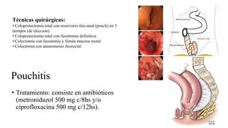 Pouchitis
• Tratamiento: consiste en antibióticos
(metronidazol 500 mg c/8hs y/o
ciprofloxacina 500 mg c/12hs).
Técnicas quirúrgicas:
• Coloprotectomia total con reservorio ileo-anal (pouch) en 3
tiempos (de eleccion).
• Coloprotectomia total con ileostomia definitiva.
• Colectomia con ileostomia y fistula mucosa rectal.
• Colectomia con anastomosis ileorectal.
 