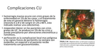 Complicaciones CU
• hemorragia masiva ocurre con crisis graves de la
enfermedad en 1% de los casos, y el tratamiento
de esta en general detiene la hemorragia.
(necesita 6 a 8 U de sangre en 24 a 48 h, esta
indicado realizar una colectomia).
• megacolon tóxico: en los pacientes con crisis
graves de UC. Se produce en 5% de las crisis y
puede precipitarse por alteraciones electroliticas y
narcóticos,
• perforación es la complicacion local mas peligrosa
y los signos fisicos de peritonitis no siempre son
evidentes, en especial si el paciente recibe
tratamiento con glucocorticoides.
 
