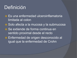 Definición Es una enfermedad ulceroinflamatoria limitada al colonSolo afecta a la mucosa y la submucosaSe extiende de forma continua en sentido proximal desde el recto Enfermedad de origen desconocido al igual que la enfermedad de Crohn