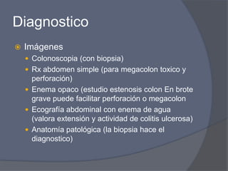 DiagnosticoImágenesColonoscopia (con biopsia)Rx abdomen simple (para megacolon toxico y perforación)Enema opaco (estudio estenosis colon En brote grave puede facilitar perforación o megacolonEcografía abdominal con enema de agua (valora extensión y actividad de colitis ulcerosa)Anatomía patológica (la biopsia hace el diagnostico)