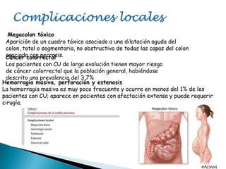Megacolon tóxico
Aparición de un cuadro tóxico asociado a una dilatación aguda del
colon, total o segmentaria, no obstructiva de todas las capas del colon
asociada con necrosis.Cáncer colorrectal
Los pacientes con CU de larga evolución tienen mayor riesgo
de cáncer colorrectal que la población general, habiéndose
descrito una prevalencia del 3,7%
Hemorragia masiva, perforación y estenosis
La hemorragia masiva es muy poco frecuente y ocurre en menos del 1% de los
pacientes con CU; aparece en pacientes con afectación extensa y puede requerir
cirugía.
 