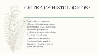 CRITERIOS HISTOLOGICOS.-
– Durante el brote : existe un
infiltrado inflamatorio, compuesto
por linfocitos y células plasmáticas.
Neutrófilos que aparecen
predominantemente en las criptas,
formando microabsceso.
– Durante la fase de remisión.
Disminuye el infiltrado y los
absceso. Se recupera el nro. de
células caliciformes
 