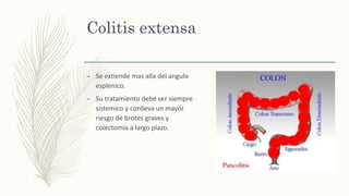 Colitis extensa
– Se extiende mas alla del angulo
esplenico.
– Su tratamiento debe ser siempre
sistemico y conlleva un mayor
riesgo de brotes graves y
colectomia a largo plazo.
 
