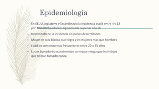 Epidemiología
– En EEUU, Inglaterra y Escandinavia la incidencia oscila entre 4 y 12
por 100.000 habitantes ligeramente superior a la EC
– Incremento de la incidencia en países desarrollados
– Mayor en raza blanca que negra y en mujeres mas que hombres
– Edad de comienzo mas frecuente es entre 20 a 25 años
– Los ex fumadores experimentan un mayor riesgo que individuos
que no han fumado nunca
 
