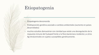 Etiopatogenia
– Etiopatogenia desconocida
– Predisposición genética asociado a cambios ambientales (aumento en países
desarrollados)
– muchos estudios demuestran con claridad que existe una desregulación de la
respuesta inmune del huésped frente a la flora bacteriana residente y a otros
Ag intraluminales en sujetos susceptibles genéticamente.
 