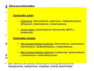 2. Glucocorticoides
• Glucocorticoides tópicos
Colitis distal. Tratamiento coadyuvante en afectación rectal
• Glucocorticoide parenteral
Hidrocortisona 300mg /día
Metilprednisolona 40-60mg/día
• Prednisolona: efectividad de 40 y 60 mg es la misma.  40 mg menor
reacciones iatrogenicas
Retirada de glucocorticoides: gradual, ritmo no superior a 5mg/semana
Cuanto mas rápido es el descenso  mayor riesgo de
corticodependencia
Azatioprina o 6-mercaptopurina han demostrado ser eficaces en lograr la
retirada de los corticoides
• EA: retención de líquidos, redistribución de la grasa abdominal,
hiperglucemia, osteoporosis, miopatias y estrías abdominales
Mejor administración
oral y rectal
sinérgicamente que
parenteral
Corticoides orales
• Sistémicos: hidrocortisona, prednisona, metilprednisolona,
deﬂazacort, betametasona y dexametasona.
• Acción tópica: beclometasona dipropionato (BDP) y
budesonida.
Corticoides rectales
• Alta biodisponibilidad sistémica: hidrocortisona, prednisolona,
triamcinolona, metilprednisolona, y betametasona
• Baja biodisponibilidad sistémica: budesonido, beclometasona
y prednisolona- metasulfobenzoato
 