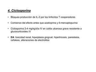 4. Ciclosporina
• Bloquea producción de IL-2 por los linfocitos T cooperadores
• Comienzo del efecto antes que azatioprina y 6-mercaptopurina
• Ciclosporina 2-4 mg/kg/día IV en colitis ulcerosa grave resistente a
glucocorticoides IV
• EA: toxicidad renal, hiperplasia gingival, hipertricosis, parestesia,
cefaleas, alteraciones de electrolitos
 