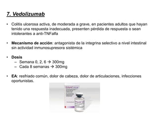 7. Vedolizumab
• Colitis ulcerosa activa, de moderada a grave, en pacientes adultos que hayan
tenido una respuesta inadecuada, presenten pérdida de respuesta o sean
intolerantes a anti-TNFalfa
• Mecanismo de acción: antagonista de la integrina selectivo a nivel intestinal
sin actividad inmunosupresora sistémica
• Dosis
– Semana 0, 2, 6  300mg
– Cada 8 semanas  300mg
• EA: resfriado común, dolor de cabeza, dolor de articulaciones, infecciones
oportunistas.
 