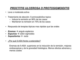 PROCTITIS ULCEROSA O PROTOSIGMOIDITIS
• Leve o moderada activa
• Tratamiento de elección: 5-aminosalicilico topico
– Induce la remisión en 90% de los casos
– Mantienen la remisión en 75% de los casos
• Respuesta de terapias tópicas mas rápidas que las orales
• Enemas  angulo esplenico
• Espumas  colon sigmoideo
• Supositorios  recto
• ¿Por qué 5-ASA frente a esteroides?
Enemas de 5-ASA superiores en la inducción de la remisión, mejoras
endoscopicas y de la gravedad histologica. Menos efectos adversos y
menos costes
 