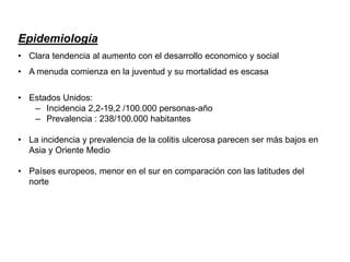Epidemiología
• Clara tendencia al aumento con el desarrollo economico y social
• A menuda comienza en la juventud y su mortalidad es escasa
• Estados Unidos:
– Incidencia 2,2-19,2 /100.000 personas-año
– Prevalencia : 238/100.000 habitantes
• La incidencia y prevalencia de la colitis ulcerosa parecen ser más bajos en
Asia y Oriente Medio
• Países europeos, menor en el sur en comparación con las latitudes del
norte
 