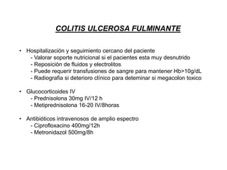 COLITIS ULCEROSA FULMINANTE
• Hospitalización y seguimiento cercano del paciente
- Valorar soporte nutricional si el pacientes esta muy desnutrido
- Reposición de fluidos y electrolitos
- Puede requerir transfusiones de sangre para mantener Hb>10g/dL
- Radiografia si deterioro clínico para deteminar si megacolon toxico
• Glucocorticoides IV
- Prednisolona 30mg IV/12 h
- Metiprednisolona 16-20 IV/8horas
• Antibióticos intravenosos de amplio espectro
- Ciprofloxacino 400mg/12h
- Metronidazol 500mg/8h
 