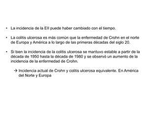 • La incidencia de la EII puede haber cambiado con el tiempo.
• La colitis ulcerosa es más común que la enfermedad de Crohn en el norte
de Europa y América a lo largo de las primeras décadas del siglo 20.
• Si bien la incidencia de la colitis ulcerosa se mantuvo estable a partir de la
década de 1950 hasta la década de 1980 y se observó un aumento de la
incidencia de la enfermedad de Crohn.
 Incidencia actual de Crohn y colitis ulcerosa equivalente. En América
del Norte y Europa
 