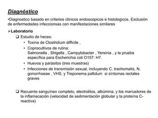 Diagnóstico
•Diagnostico basado en criterios clinicos endoscopicos e histologicos. Exclusión
de enfermedades infeccionsas con manifestaciones similares
Laboratorio
 Estudio de heces:
• Toxina de Clostridium difficile ,
• Coprocultivos de rutina:
Salmonella , Shigella , Campylobacter , Yersinia , y la prueba
específica para Escherichia coli O157: H7.
• Huevos y parásitos (tres muestras)
• Infecciones de transmisión sexual, incluyendo C. trachomatis, N.
gonorrhoeae , VHS, y Treponema pallidum si síntomas rectales
graves
 Recuento sanguíneo completo, electrolitos, albúmina, y los marcadores de
la inflamacación (velocidad de sedimentación globular y la proteína C-
reactiva)
 