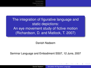 Introduction
                Experiment part
                    Conclusion




 The integration of ﬁgurative language and
              static depictions:
 An eye movement study of ﬁctive motion
  (Richardson, D. and Matlock, T. 2007)

                    Danish Nadeem


Seminar Language and Embodiment SS07, 12 June, 2007



                Danish Nadeem     Simulation III Figurative Language
 