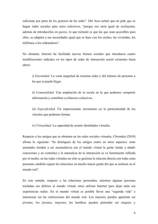suficiente por parte de los gestores de las redes”. Del Arco aclaró que no pide que se
hagan redes sociales para estos colectivos, “porque eso sería igual de excluyente,
además de introducirlos en guetos, lo que reclamó es que las que sean accesibles para
ellos, se adapten a sus necesidades igual que se hace con los coches, las viviendas, los
teléfonos o los ordenadores”.
No obstante, Internet ha facilitado nuevas formas sociales que introducen cuatro
modificaciones radicales en los tipos de redes de interacción social existentes hasta
ahora:
i) Enormidad. La vasta magnitud de nuestras redes y del número de personas a
las que se puede llegar.
ii) Comunalidad. Una ampliación de la escala en la que podemos compartir
información y contribuir a esfuerzos colectivos.
iii) Especificidad. Un impresionante incremento en la particularidad de los
vínculos que podemos formar.
iv) Virtualidad. La capacidad de asumir identidades virtuales.
Respecto a los amigos que se obtienen en las redes sociales virtuales, Christakis (2010)
afirma lo siguiente: “Se distinguen de los amigos reales en otros aspectos: estas
amistades tienden a ser acumulativas (en el mundo virtual la gente tiende a añadir
conexiones y no cortarlas) y la naturaleza de la interacción se ve fuertemente influida
por el medio; en las redes virtuales no sólo se gestiona la relación directa con todas estas
personas; también siguen las relaciones en mucho mayor grado del que se realizan en el
mundo real”.
En este sentido, respecto a las relaciones personales, mientras algunas personas
trasladan sus delirios al mundo virtual, otros utilizan Internet para dejar atrás sus
experiencias reales. En el mundo virtual es posible llevar una “segunda vida” e
interactuar sin las restricciones del mundo real. Los mayores pueden aparentar ser
jóvenes; los jóvenes, mayores; los hombres pueden pretender ser mujeres y
6
 