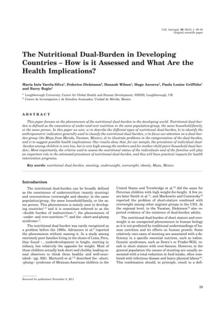 Coll. Antropol. 36 (2012) 1: 39–45
Original scientific paper
The Nutritional Dual-Burden in Developing
Countries – How is it Assessed and What Are the
Health Implications?
Maria Inês Varela-Silva1, Federico Dickinson2, Hannah Wilson1, Hugo Azcorra1, Paula Louise Griffiths1
and Barry Bogin1
1 Loughborough University, Centre for Global Health and Human Development, SSEHS, Loughborough, UK
2 Centro de Investigacíon y de Estudios Avanzados, Unidad de Mérida, Mexico
A B S T R A C T
This paper focuses on the phenomenon of the nutritional dual-burden in the developing world. Nutritional dual-bur-
den is defined as the coexistence of under-and-over nutrition in the same population/group, the same household/family,
or the same person. In this paper we aim: a) to describe the different types of nutritional dual-burden, b) to identify the
anthropometric indicators generally used to classify the nutritional dual-burden, c) to focus our attention on a dual-bur-
den group (the Maya from Merida, Yucatan, Mexico), d) to illustrate problems in the categorization of the dual-burden,
and e) to suggest possible health implications. Our results show that, for our sample, the prevalence of individual dual-
-burden among children is very low, but is very high among the mothers and for mother-child pairs (household dual-bur-
den). Most importantly, the criteria used to assess the nutritional status of the individuals and of the families will play
an important role in the estimated prevalence of nutritional dual-burden, and this will have practical impacts for health
intervention programs.
Key words: nutritional dual-burden, stunting, underweight, overweight, obesity, Maya, Mexico
Introduction
The nutritional dual-burden can be broadly defined
as the coexistence of undernutrition (mainly stunting)
and overnutrition (overweight and obesity) in the same
population/group, the same household/family, or the sa-
me person. This phenomenon is mainly seen in develop-
ing countries1–3 and it is sometimes referred to as the
»double burden of malnutrition«4, the phenomenon of
»under- and over-nutrition«5,6, and the »short-and-plump
syndrome«7
.
The nutritional dual burden was rarely recognized as
a problem before the 1980s. Adrianzen et al.8 reported
the phenomenon without naming it. In a study among
extremely poor families living in the slums of Lima, Peru,
they found »…underdevelopment in height, starting in
infancy, but relatively the opposite for weight. Most of
these children actually look short and chubby, leading ca-
sual observers to think them healthy and well-nour-
ished« (pp. 928). Martorell et al.7,9 described the »short-
-plump« syndrome of Mexican-American children in the
United States and Trowbridge et al.10 did the same for
Peruvian children with high weight-for-height. A few ye-
ars later Smith et al.11, and Markowitz and Cosminsky12
reported the problem of short-stature combined with
overweight among other migrant groups in the USA. At
the regional level, in the Yucatan, Dickinson13 also re-
ported evidence of the existence of dual-burden adults.
The nutritional dual-burden of short stature and over-
weight is an unexpected phenomenon in human biology
as it is not predicted by traditional understandings of hu-
man nutrition and its effects on human growth. Some
relatively rare cases of stunting are associated with a de-
ficiency in a specific essential nutrient, such as iodine.
Genetic syndromes, such as Down’s or Prader-Willi, re-
sult in short stature with over-fatness. However, in the
general population the causes of stunting are usually as-
sociated with a total reduction in food intake, often com-
bined with infectious disease and heavy physical labour14
.
This combination should, in principle, result in a defi-
39
Received for publication November 8, 2011
 