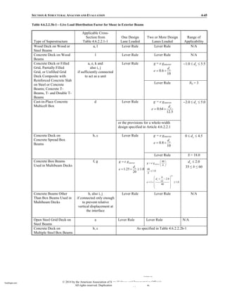 SECTION 4: STRUCTURAL ANALYSIS AND EVALUATION 4-45
Table 4.6.2.2.3b-1—Live Load Distribution Factor for Shear in Exterior Beams
Type of Superstructure
Applicable Cross-
Section from
Table 4.6.2.2.1-1
One Design
Lane Loaded
Two or More Design
Lanes Loaded
Range of
Applicability
Wood Deck on Wood or
Steel Beams
a, l Lever Rule Lever Rule N/A
Concrete Deck on Wood
Beams
l Lever Rule Lever Rule N/A
Concrete Deck or Filled
Grid, Partially Filled
Grid, or Unfilled Grid
Deck Composite with
Reinforced Concrete Slab
on Steel or Concrete
Beams; Concrete T-
Beams, T- and Double T-
Beams
a, e, k and
also i, j
if sufficiently connected
to act as a unit
Lever Rule g = e ginterior
0.6
10
e
d
e =
1.0 5.5
e
d
≤ ≤
Lever Rule Nb = 3
Cast-in-Place Concrete
Multicell Box
d Lever Rule g = e ginterior
0.64
12.5
e
d
e =
2.0 5.0
e
d
≤ ≤
or the provisions for a whole-width
design specified in Article 4.6.2.2.1
Concrete Deck on
Concrete Spread Box
Beams
b, c Lever Rule g = e ginterior
0.8
10
e
d
e =
0 4.5
e
d
≤ ≤
Lever Rule S > 18.0
Concrete Box Beams
Used in Multibeam Decks
f, g
1.25 1.0
20
interior
e
g e g
d
e
=
= ≥
0.5
48
48
1.0
2.0
12
1 1.0
40
interior
e
g e g
b
b
b
d
e
=
≤
= ≥
2.0
e
d ≤
35 b 60
Concrete Beams Other
Than Box Beams Used in
Multibeam Decks
h, also i, j
if connected only enough
to prevent relative
vertical displacement at
the interface
Lever Rule Lever Rule N/A
Open Steel Grid Deck on
Steel Beams
a Lever Rule Lever Rule N/A
Concrete Deck on
Multiple Steel Box Beams
b, c As specified in Table 4.6.2.2.2b-1
© 2014 by the American Association of State Highway and Transportation Officials.
All rights reserved. Duplication is a violation of applicable law.
TeraPaper.com
TeraPaper.com
 