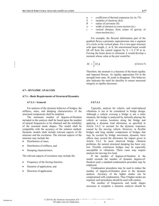 SECTION 4: STRUCTURAL ANALYSIS AND EVALUATION 4-77
= coefficient of thermal expansion (in./in./°F)
E = modulus of elasticity (ksi)
R = radius of curvature (ft)
w = width of element in cross-section (in.)
z = vertical distance from center of gravity of
cross-section (in.)
For example, the flexural deformation part of the
gradient flexes a prismatic superstructure into a segment
of a circle in the vertical plane. For a two-span structure
with span length, L, in ft, the unrestrained beam would
lift off from the central support by Δ 6 L2
/R in in.
Forcing the beam down to eliminate Δ would develop a
moment whose value at the pier would be:
3
2
c c
M EI
= φ (C4.6.6-7)
Therefore, the moment is a function of the beam rigidity
and imposed flexure. As rigidity approaches 0.0 at the
strength limit state, Mc tends to disappear. This behavior
also indicates the need for ductility to ensure structural
integrity as rigidity decreases.
4.7—DYNAMIC ANALYSIS
4.7.1—Basic Requirements of Structural Dynamics
4.7.1.1—General
For analysis of the dynamic behavior of bridges, the
stiffness, mass, and damping characteristics of the
structural components shall be modeled.
The minimum number of degrees-of-freedom
included in the analysis shall be based upon the number
of natural frequencies to be obtained and the reliability
of the assumed mode shapes. The model shall be
compatible with the accuracy of the solution method.
Dynamic models shall include relevant aspects of the
structure and the excitation. The relevant aspects of the
structure may include the:
• Distribution of mass,
• Distribution of stiffness, and
• Damping characteristics.
The relevant aspects of excitation may include the:
• Frequency of the forcing function,
• Duration of application, and
• Direction of application.
C4.7.1.1
Typically, analysis for vehicle- and wind-induced
vibrations is not to be considered in bridge design.
Although a vehicle crossing a bridge is not a static
situation, the bridge is analyzed by statically placing the
vehicle at various locations along the bridge and
applying a dynamic load allowance, as specified in
Article 3.6.2, to account for the dynamic responses
caused by the moving vehicle. However, in flexible
bridges and long slender components of bridges that
may be excited by bridge movement, dynamic force
effects may exceed the allowance for impact given in
Article 3.6.2. In most observed bridge vibration
problems, the natural structural damping has been very
low. Flexible continuous bridges may be especially
susceptible to vibrations. These cases may require
analysis for moving live load.
If the number of degrees-of-freedom in the
model exceeds the number of dynamic degrees-of-
freedom used, a standard condensation procedure may be
employed.
Condensation procedures may be used to reduce the
number of degrees-of-freedom prior to the dynamic
analysis. Accuracy of the higher modes can be
compromised with condensation. Thus if higher modes are
required, such procedures should be used with caution.
The number of frequencies and mode shapes
necessary to complete a dynamic analysis should be
© 2014 by the American Association of State Highway and Transportation Officials.
All rights reserved. Duplication is a violation of applicable law.
TeraPaper.com
TeraPaper.com
 