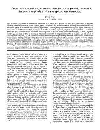 Constructivismo y educación escolar: ni hablamos siempre de lo mismo ni lo
              hacemos siempre de la misma perspectiva epistemológica.

                                                              CÉSAR COLL
                                                       UNIVERSIDAD DE BARCELONA

Bajo la denominación genérica de constructivismo encontramos en el ámbito de la educación una gama relativamente amplia de enfoques y
propuestas con marcadas diferencias entre sí. El autor presenta y desarrolla la tesis de que las diferencias entre los planteamientos constructivistas
actualmente vigentes en la educación escolar tiene su origen tanto en las teorías psicológicas de referencia en las que se inspiran o de las que se
nutren, como en la utilización que hacen de ellas con la finalidad de estudiar, comprender y explicar los procesos escolares de enseñanza y
aprendizaje. En el artículo se revisan tres maneras típicas de plantear las relaciones entre el conocimiento psicológico y la teoría y la práctica
educativa que dan lugar, de hecho a tres versiones nítidamente contrastadas de enfoques constructivistas en educación. Las tres merecen ser
calificadas de constructivistas y las tres han mostrado su potencialidad para generar implicaciones y aplicaciones extremadamente útiles y valiosas
para la educación escolar. Sin embargo mientras dos de ellas no ofrecen sino un catálogo o una lista de principios y conceptos explicativos extraídos
de las teorías psicológicas de referencia la tercera aspira a ofrecer una explicación constructivista genuina de los procesos escolares de enseñanza y
aprendizaje mediante la inclusión de dichos principios y conceptos explicativos en un esquema de conjunto y su eventual reinterpretación a partir
del análisis y la toma en consideración de la naturaleza, funciones y características de la educación escolar.
           Palabras clave: constructivismo, enfoques constructivistas en educación, teorías constructivistas del desarrollo, teorías constructivistas del
aprendizaje, concepción constructivista de la enseñanza y del aprendizaje.


En el transcurso de las últimas décadas la teoría y la                           y heterogéneos a un número limitado de principios
práctica educativa se han visto inundadas y en                                   explicativos; sobre el riesgo del eclecticismo que
consecuencia enriquecidas o encorsetadas, según se mire                          comporta la utilización de los principios constructivistas
por una serie de planteamientos que tienen su origen en                          al margen de la teorías del desarrollo y del aprendizaje en
la explicación del psiquismo humano conocida                                     cuyo contexto han sido formulados y de las que obtienen
genéricamente como constructivismo. El recurso a los                             su valor explicativo; sobre la tentación del dogmatismo
principios constructivistas con el fin de explicar y                             que puede derivarse de la utilización de un único marco
comprender mejor la enseñanza y el aprendizaje, y sobre                          teórico de referencia; sobre el carácter excesivamente
todo con la finalidad de fundamentar y justificar                                genérico de los principios constructivistas y la
propuestas curriculares, pedagógicas y didácticas de                             imposibilidad de derivar de los mismos prescripciones
carácter general, o relativas a contenidos escolares                             útiles para la práctica educativa; etc.
específicos ( matemáticas, lectura, escritura, física,                              El debate, que ha ido creciendo en intensidad y
geografía, historia, etc.), se ha convertido así en los                          amplitud paralelamente a la incorporación progresiva de
últimos años en un lugar común entre el profesorado y                            los principios constructivistas al discurso pedagógico, ha
los profesionales de la educación.                                               llevado a la convicción de que al menos en el ámbito de
  Este fenómeno ha sido acompañado de un debate1                                 la educación, es ilusorio y falaz hablar del
sobre el alcance y las limitaciones de los postulados                            constructivismo en singular. De este modo, al lugar
constructivistas para fundamentar la teoría y la práctica                        común del recurso a los principios constructivistas ha
educativa que ha contribuido a llamar la atención, entre                         venido a añadirse un lugar no menos común en el
otros puntos, sobre la polisemia del término                                     discurso psicológico y educativo consistente en afirmar
constructivismo; sobre la coexistencia de explicaciones                          que no hay un solo constructivismo, sino muchos
netamente distintas, cuando no contradictorias, bajo un                          constructivismos, tantos como teorías psicológicas del
mismo rótulo; sobre la simplificación que supone el                              desarrollo y del aprendizaje inspiradas en, o compatibles
intento de reducir procesos de aprendizaje muy diversos                          con, los principios básicos de la explicación
                                                                                 constructivista del psiquismo humano.
1
  Este debate ha dado lugar a varias publicaciones en castellano                    Así, limitándonos exclusivamente a las teorías globales
entre las que cabe destacar, además del presente número del                      del desarrollo ó del aprendizaje que han tenido y siguen
Anuario de Psicología, una monografía publicada                                  teniendo en la actualidad una mayor incidencia sobre la
recientemente por la revista Substratum (1995, vol. II, No. 6)                   reflexión y la práctica educativa, cabría distinguir, al
con el título Construcción o Instrucción, y un libro editado por                 menos, entre el constructivismo inspirado en la teoría
Rodrigo y Arnay (en prensa) en el que se recogen los trabajos                    genética de Piaget y la escuela de Ginebra: el
presentados y debatidos en el transcurso de un seminario
                                                                                 constructivismo que hunde sus raíces en la teoría del
celebrado en el Puerto de la Cruz, Tenerife, en noviembre de
1994.                                                                            aprendizaje verbal significativo la teoría de los
                                                                                 organizadores previos y la teoría de la asimilación
                                                                            1
 