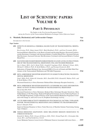 LIST OF SCIENTIFIC PAPERS
                             VOLUME 6
                                                 PART I: PHYSIOLOGY
                                   The Studies in the First Section Document Changes
                during the Practice of the Transcendental Meditation Technique Unless Otherwise Stated.

A:   Metabolic, Biochemical, and Cardiovascular Changes                                                                                                        Page

     Introduction to the Section . . . . . . . . . . . . . . . . . . . . . . . . . . . . . . . . . . . . . . . . . . . . . . . . . . . . . . . . . . . . . . 3734
Paper Number
     431 EFFECTS ON REGIONAL CEREBRAL BLOOD FLOW OF TRANSCENDENTAL MEDITA-
             TION
             Ron Jevning, Ph.D.; Rajen Anand, Ph.D.; Mark Biedebach, Ph.D.; and Gene Fernando, M.B.A.
             Increased Relative Blood Flow to the Brain in Frontal and Occipital Regions; Decreased Cerebrov-
             ascular Resistance Correlated with Increased Relative Cerebral Blood Flow; Increased Galvanic
             Skin Resistance; Increased Galvanic Skin Resistance Correlated with Increased Relative Cerebral
             Blood Flow . . . . . . . . . . . . . . . . . . . . . . . . . . . . . . . . . . . . . . . . . . . . . . . . . . . . . . . . . . . . . . . . . . . . . 3737

     432 ELEVATED SERUM DEHYDROEPIANDROSTERONE SULFATE LEVELS IN PRACTITION-
             ERS OF THE TRANSCENDENTAL MEDITATION (TM) AND TM-SIDHI PROGRAM
             Jay L. Glaser, M.D.; Joel L. Brind, Ph.D.; Joseph H. Vogelman, Ph.D.; Michael J. Eisner, M.D.;
             Michael C. Dillbeck, Ph.D.; R. Keith Wallace, Ph.D.; and Norman Orentreich, M.D.
             Indications of Younger Biological Age: Increased DHEA-S Levels in Female and Older Male Prac-
             titioners of the Transcendental Meditation and TM-Sidhi Programme. . . . . . . . . . . . . . . . . . . . . . . 3742

     433 BETA-ADRENERGIC RECEPTOR SENSITIVITY IN SUBJECTS PRACTICING TRANSCEN-
             DENTAL MEDITATION
             Paul J. Mills, Ph.D.; Robert H. Schneider, M.D.; David Hill, Ph.D.; Kenneth G. Walton, Ph.D.; and
             R. Keith Wallace, Ph.D.
             Decreased Sensitivity to Stress Hormones: Reduced Beta-Adrenergic Receptor Sensitivity. . . . . . 3751

     434 BETA-ADRENERGIC RECEPTOR SENSITIVITY, AUTONOMIC BALANCE AND SEROTON-
             ERGIC ACTIVITY IN PRACTITIONERS OF TRANSCENDENTAL MEDITATION
             David Alan Hill, Ph.D.
             Decreased Sensitivity to Stress Hormones: Reduced Beta-Adrenergic Receptor Sensitivity; More
             Stable Balance of the Physiology: Reduced Peripheral Serotonergic Activity Following Practice of
             the TM-Sidhi Programme; Length of Practice of the Transcendental Meditation Programme Correl-
             ated with Change in, and Lower Level of, Peripheral Serotonergic Activity . . . . . . . . . . . . . . . . . . 3755

     435 ACUTE IMMUNOREACTIVITY MODIFIED BY PSYCHOSOCIAL FACTORS: TYPEA/B BE-
             HAVIOR, TRANSCENDENTAL MEDITATION AND LYMPHOCYTE TRANSFORMATION
             Karen S. Blasdell, Ph.D.
             Improved Immune Response to Stress: Faster Recovery of Baseline Immune Functioning Among
             Type A Subjects . . . . . . . . . . . . . . . . . . . . . . . . . . . . . . . . . . . . . . . . . . . . . . . . . . . . . . . . . . . . . . . . . 3756

     436 INDOLE-MEDIATED ADAPTATION: DOES MELATONIN MEDIATE RESISTANCE TO
             STRESS IN HUMANS?
             Kenneth G. Walton, Ph.D.; Gregory M. Brown, M.D., Ph.D.; Nirmal Pugh, B.S.; Christopher Ma-
             cLean, M.S.; and Paul Gelderloos, S.Sc.D.
             Lower Melatonin Turnover; Lower Levels of Melatonin Turnover Associated with Lower Stress . . . 3757


                                                                                                                                                          ccxiii
 