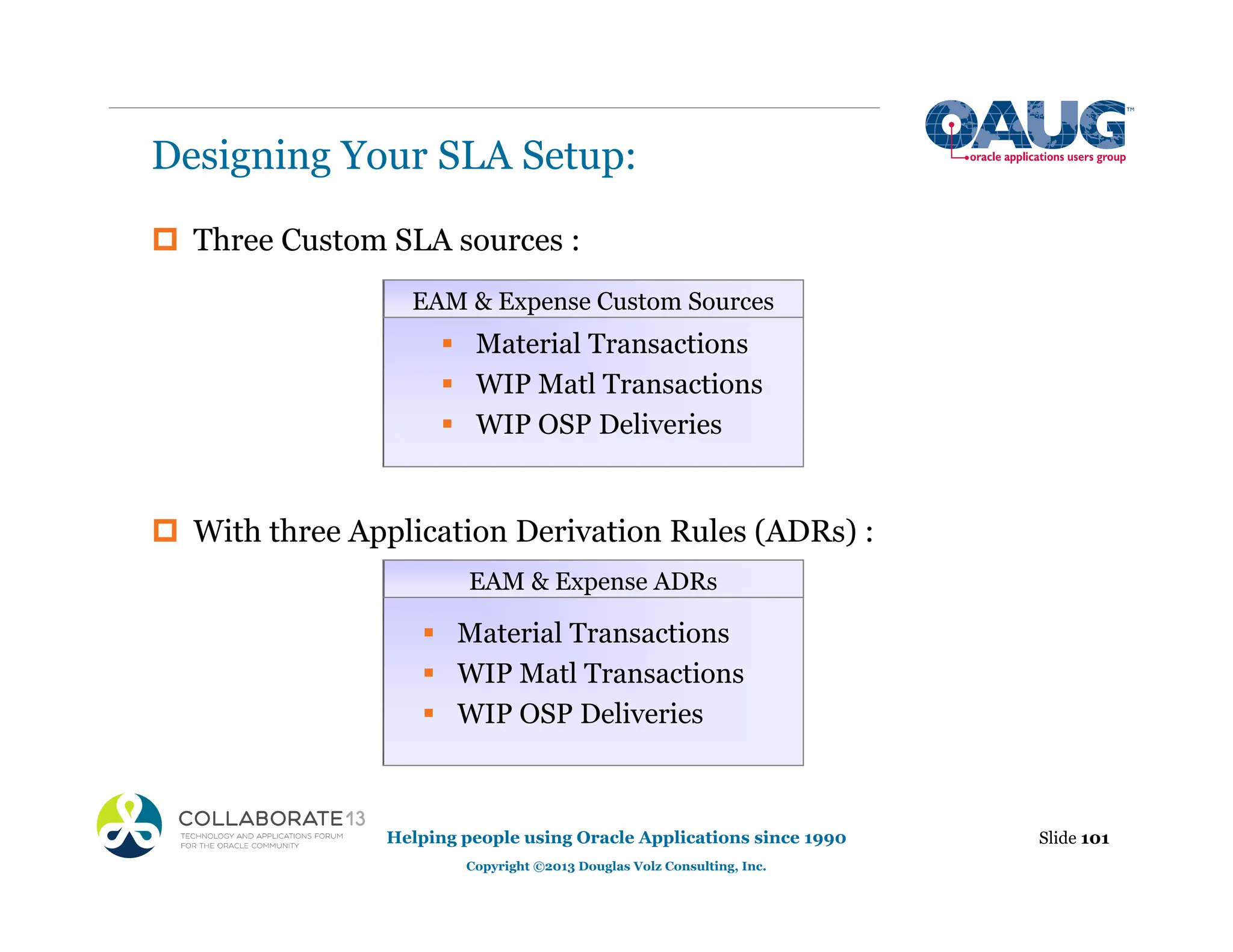 ‡ Three Custom SLA sources :
‡ With three Application Derivation Rules (ADRs) :
Designing Your SLA Setup:
Slide 101
Helping people using Oracle Applications since 1990
Copyright ©2013 Douglas Volz Consulting, Inc.
ƒ Material Transactions
ƒ WIP Matl Transactions
ƒ WIP OSP Deliveries
ƒ Material Transactions
ƒ WIP Matl Transactions
ƒ WIP OSP Deliveries
EAM & Expense ADRs
EAM & Expense Custom Sources
 