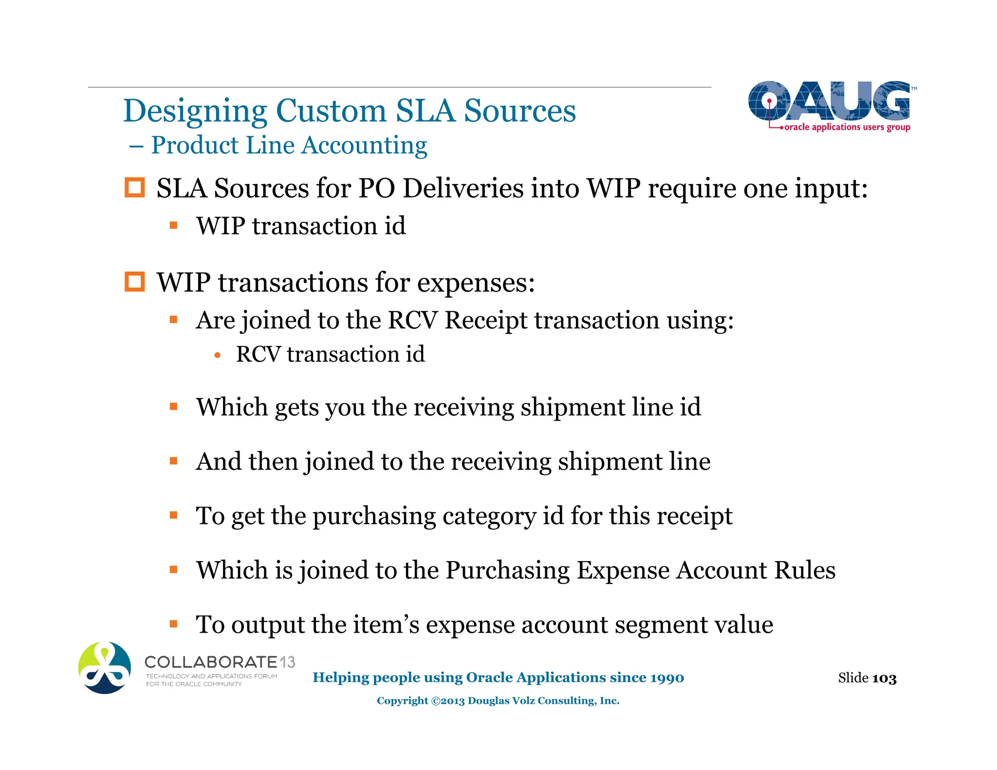 ‡ SLA Sources for PO Deliveries into WIP require one input:
ƒ WIP transaction id
‡ WIP transactions for expenses:
ƒ Are joined to the RCV Receipt transaction using:
• RCV transaction id
ƒ Which gets you the receiving shipment line id
ƒ And then joined to the receiving shipment line
ƒ To get the purchasing category id for this receipt
ƒ Which is joined to the Purchasing Expense Account Rules
ƒ To output the item’s expense account segment value
Designing Custom SLA Sources
– Product Line Accounting
Slide 103
Helping people using Oracle Applications since 1990
Copyright ©2013 Douglas Volz Consulting, Inc.
 