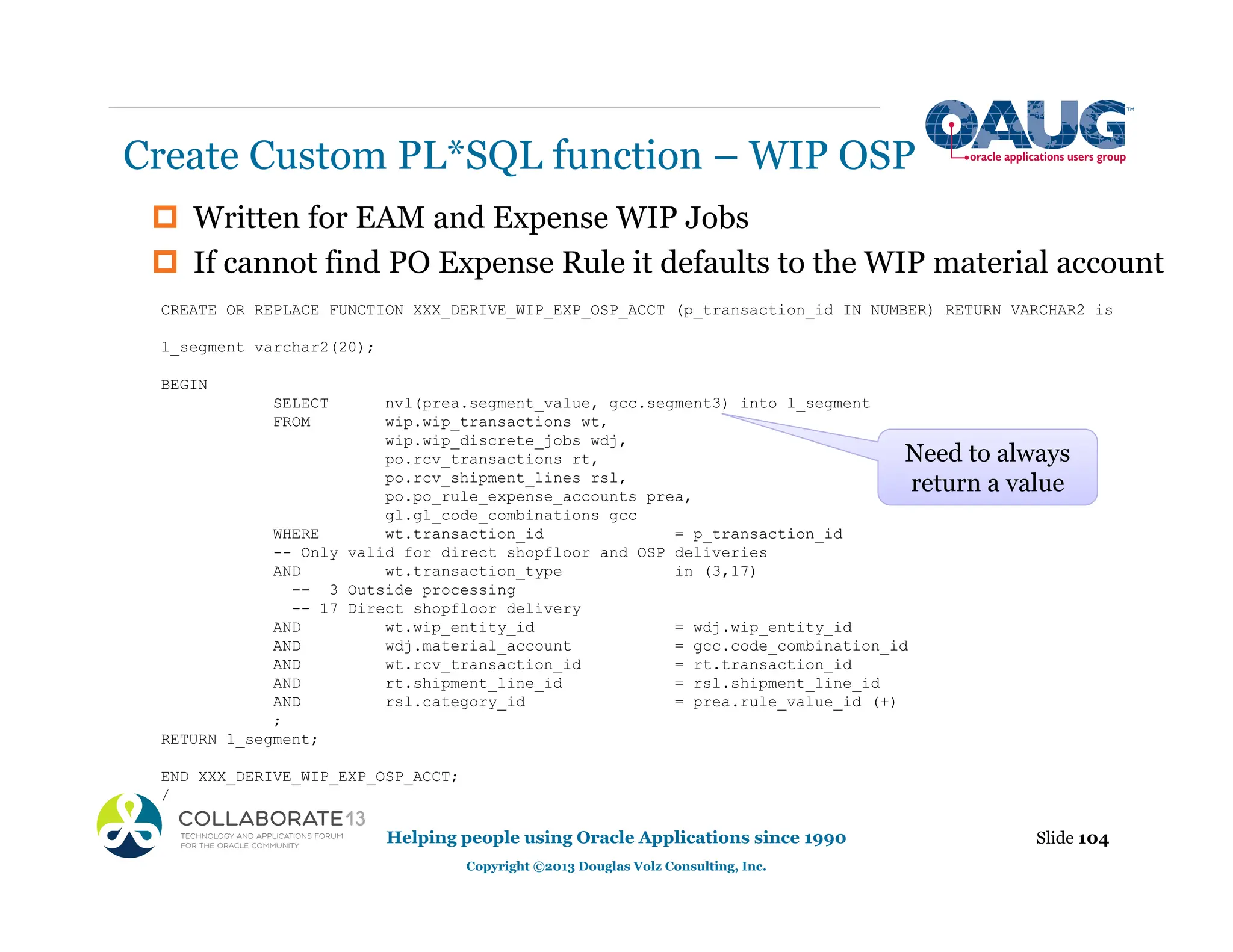‡ Written for EAM and Expense WIP Jobs
‡ If cannot find PO Expense Rule it defaults to the WIP material account
Create Custom PL*SQL function – WIP OSP
Slide 104
Helping people using Oracle Applications since 1990
Copyright ©2013 Douglas Volz Consulting, Inc.
CREATE OR REPLACE FUNCTION XXX_DERIVE_WIP_EXP_OSP_ACCT (p_transaction_id IN NUMBER) RETURN VARCHAR2 is
l_segment varchar2(20);
BEGIN
SELECT nvl(prea.segment_value, gcc.segment3) into l_segment
FROM wip.wip_transactions wt,
wip.wip_discrete_jobs wdj,
po.rcv_transactions rt,
po.rcv_shipment_lines rsl,
po.po_rule_expense_accounts prea,
gl.gl_code_combinations gcc
WHERE wt.transaction_id = p_transaction_id
-- Only valid for direct shopfloor and OSP deliveries
AND wt.transaction_type in (3,17)
-- 3 Outside processing
-- 17 Direct shopfloor delivery
AND wt.wip_entity_id = wdj.wip_entity_id
AND wdj.material_account = gcc.code_combination_id
AND wt.rcv_transaction_id = rt.transaction_id
AND rt.shipment_line_id = rsl.shipment_line_id
AND rsl.category_id = prea.rule_value_id (+)
;
RETURN l_segment;
END XXX_DERIVE_WIP_EXP_OSP_ACCT;
/
Need to always
return a value
 