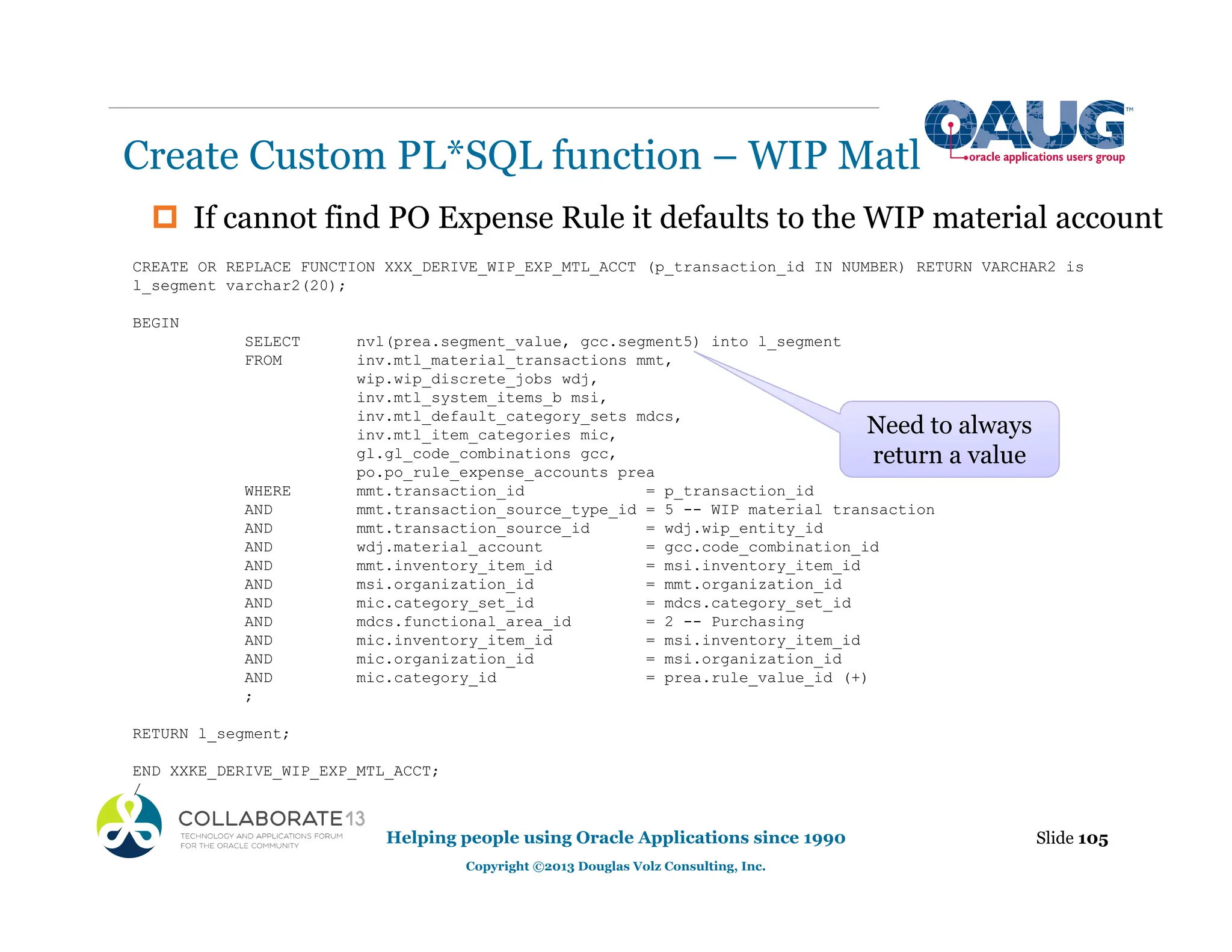 ‡ If cannot find PO Expense Rule it defaults to the WIP material account
Create Custom PL*SQL function – WIP Matl
Slide 105
Helping people using Oracle Applications since 1990
Copyright ©2013 Douglas Volz Consulting, Inc.
CREATE OR REPLACE FUNCTION XXX_DERIVE_WIP_EXP_MTL_ACCT (p_transaction_id IN NUMBER) RETURN VARCHAR2 is
l_segment varchar2(20);
BEGIN
SELECT nvl(prea.segment_value, gcc.segment5) into l_segment
FROM inv.mtl_material_transactions mmt,
wip.wip_discrete_jobs wdj,
inv.mtl_system_items_b msi,
inv.mtl_default_category_sets mdcs,
inv.mtl_item_categories mic,
gl.gl_code_combinations gcc,
po.po_rule_expense_accounts prea
WHERE mmt.transaction_id = p_transaction_id
AND mmt.transaction_source_type_id = 5 -- WIP material transaction
AND mmt.transaction_source_id = wdj.wip_entity_id
AND wdj.material_account = gcc.code_combination_id
AND mmt.inventory_item_id = msi.inventory_item_id
AND msi.organization_id = mmt.organization_id
AND mic.category_set_id = mdcs.category_set_id
AND mdcs.functional_area_id = 2 -- Purchasing
AND mic.inventory_item_id = msi.inventory_item_id
AND mic.organization_id = msi.organization_id
AND mic.category_id = prea.rule_value_id (+)
;
RETURN l_segment;
END XXKE_DERIVE_WIP_EXP_MTL_ACCT;
/
Need to always
return a value
 