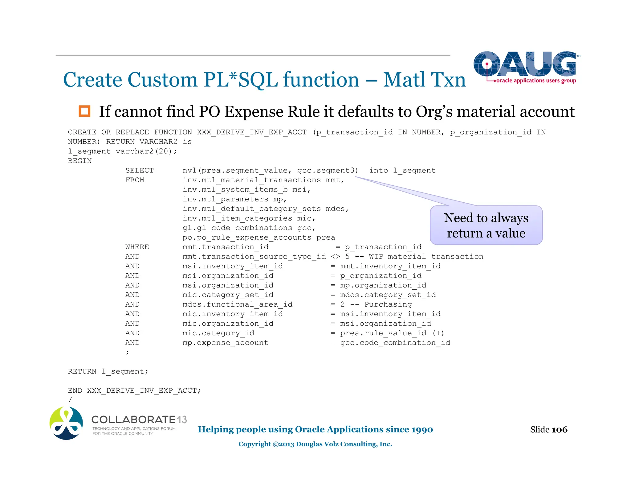 ‡ If cannot find PO Expense Rule it defaults to Org’s material account
Create Custom PL*SQL function – Matl Txn
Slide 106
Helping people using Oracle Applications since 1990
Copyright ©2013 Douglas Volz Consulting, Inc.
CREATE OR REPLACE FUNCTION XXX_DERIVE_INV_EXP_ACCT (p_transaction_id IN NUMBER, p_organization_id IN
NUMBER) RETURN VARCHAR2 is
l_segment varchar2(20);
BEGIN
SELECT nvl(prea.segment_value, gcc.segment3) into l_segment
FROM inv.mtl_material_transactions mmt,
inv.mtl_system_items_b msi,
inv.mtl_parameters mp,
inv.mtl_default_category_sets mdcs,
inv.mtl_item_categories mic,
gl.gl_code_combinations gcc,
po.po_rule_expense_accounts prea
WHERE mmt.transaction_id = p_transaction_id
AND mmt.transaction_source_type_id <> 5 -- WIP material transaction
AND msi.inventory_item_id = mmt.inventory_item_id
AND msi.organization_id = p_organization_id
AND msi.organization_id = mp.organization_id
AND mic.category_set_id = mdcs.category_set_id
AND mdcs.functional_area_id = 2 -- Purchasing
AND mic.inventory_item_id = msi.inventory_item_id
AND mic.organization_id = msi.organization_id
AND mic.category_id = prea.rule_value_id (+)
AND mp.expense_account = gcc.code_combination_id
;
RETURN l_segment;
END XXX_DERIVE_INV_EXP_ACCT;
/
Need to always
return a value
 
