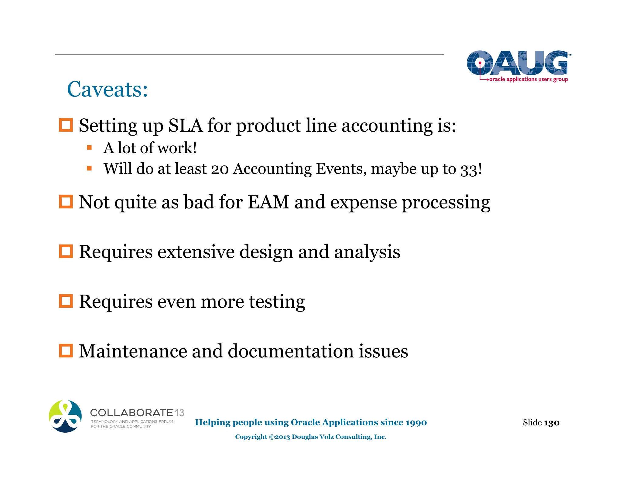 Caveats:
‡ Setting up SLA for product line accounting is:
ƒ A lot of work!
ƒ Will do at least 20 Accounting Events, maybe up to 33!
‡ Not quite as bad for EAM and expense processing
‡ Requires extensive design and analysis
‡ Requires even more testing
‡ Maintenance and documentation issues
Slide 130
Helping people using Oracle Applications since 1990
Copyright ©2013 Douglas Volz Consulting, Inc.
 