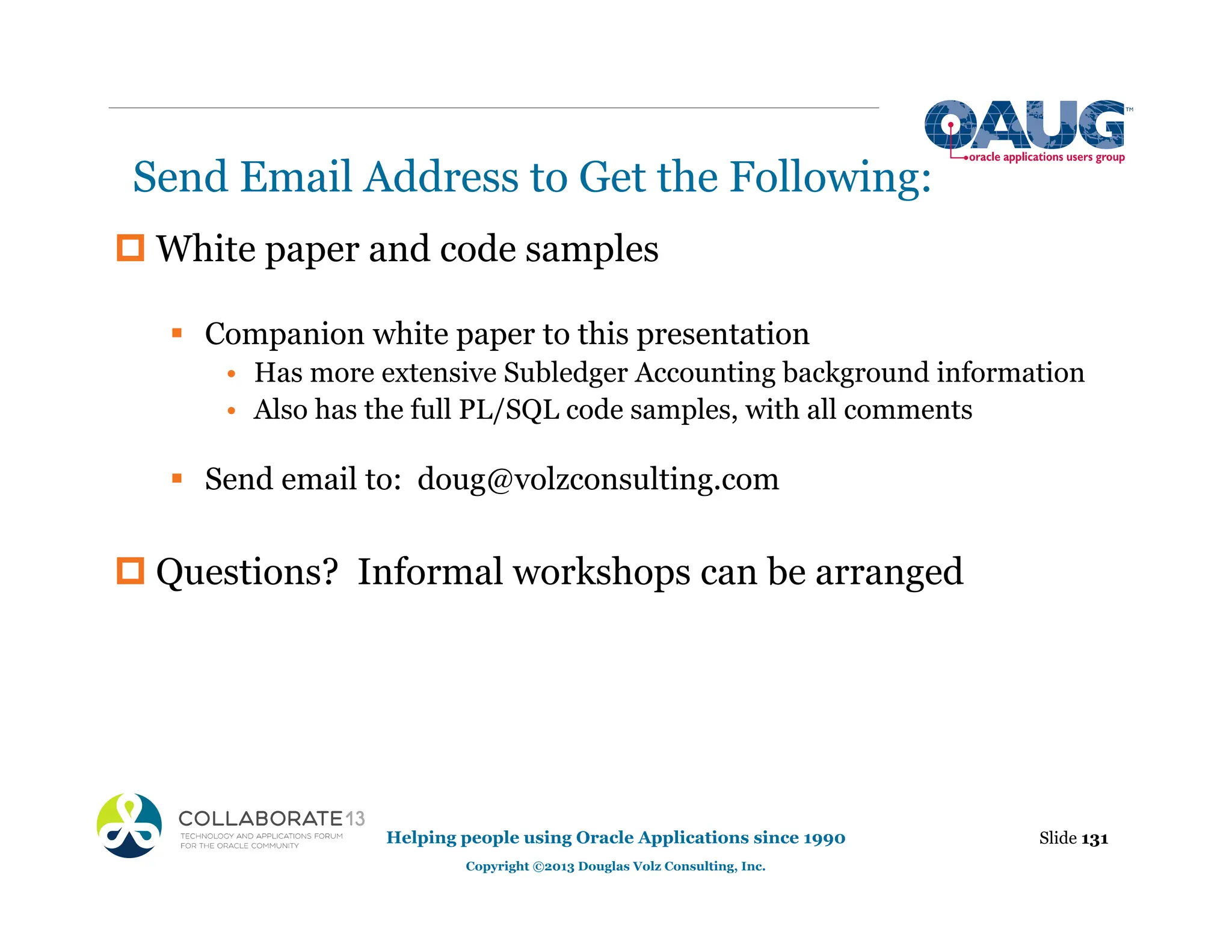 Send Email Address to Get the Following:
‡ White paper and code samples
ƒ Companion white paper to this presentation
• Has more extensive Subledger Accounting background information
• Also has the full PL/SQL code samples, with all comments
ƒ Send email to: doug@volzconsulting.com
‡ Questions? Informal workshops can be arranged
Slide 131
Helping people using Oracle Applications since 1990
Copyright ©2013 Douglas Volz Consulting, Inc.
 